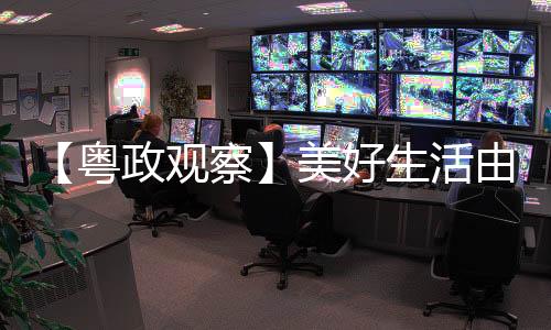 【粤政观察】美好生活由人民共享 更由人民创造