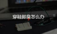 穿鞋脚臭怎么办