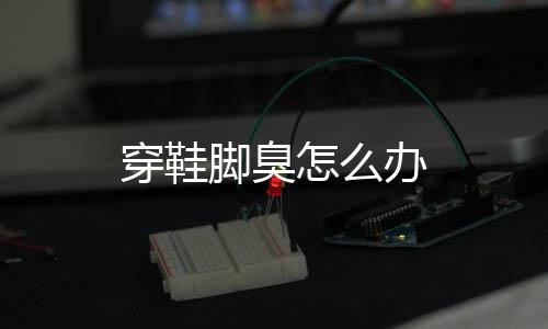 穿鞋脚臭怎么办
