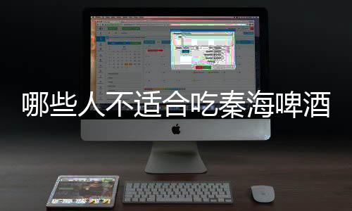 哪些人不适合吃秦海啤酒?秦海啤酒的副作用有哪些