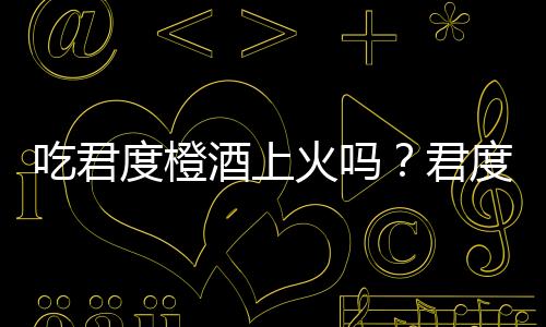 吃君度橙酒上火吗?君度橙酒的营养价值有哪些