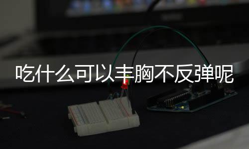 吃什么可以丰胸不反弹呢