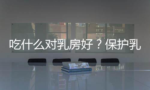 吃什么对乳房好?保护乳房的食物推荐
