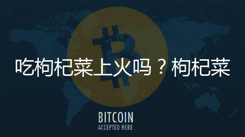 吃枸杞菜上火吗?枸杞菜的营养价值有哪些