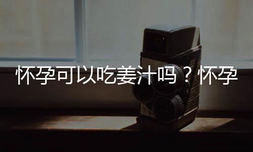 怀孕可以吃姜汁吗?怀孕吃什么比较好