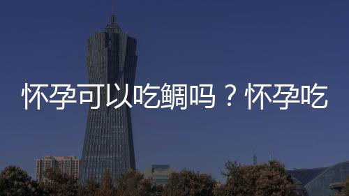 怀孕可以吃鲷吗？怀孕吃什么比较好