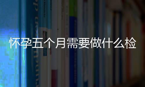 怀孕五个月需要做什么检查