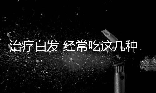 治疗白发 经常吃这几种食物让你白发生黑发
