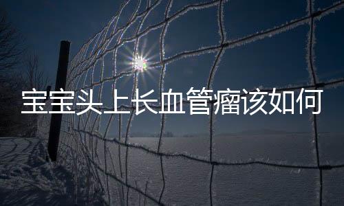 宝宝头上长血管瘤该如何治疗