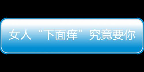 女人“下面痒”究竟要你怎么做