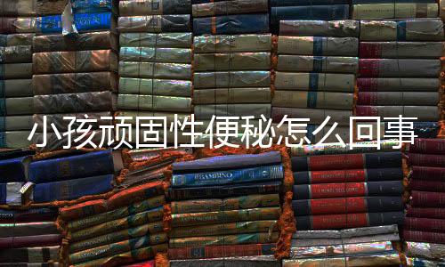 小孩顽固性便秘怎么回事？
