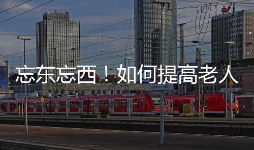 忘东忘西!如何提高老人记忆力