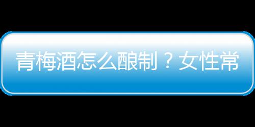 青梅酒怎么酿制?女性常喝青梅酒排毒养颜
