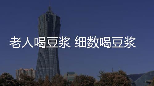 老人喝豆浆 细数喝豆浆的好处和坏处