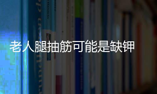 老人腿抽筋可能是缺钾 胸闷气短或是抑郁
