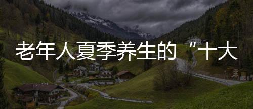 老年人夏季养生的“十大要点”