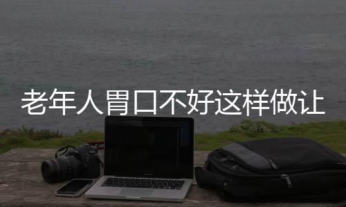 老年人胃口不好这样做让你吃嘛嘛香 胃口不好多吃开胃食谱